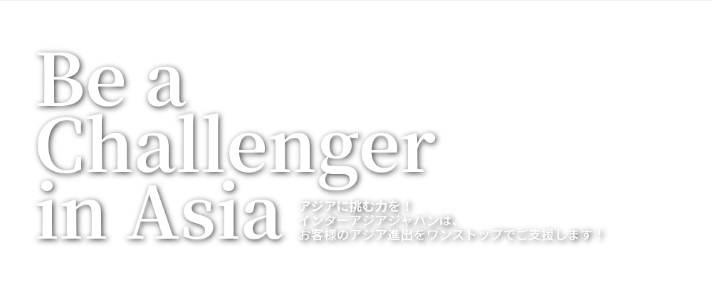 Be a Challenger in Asia：アジアに挑む力を！ インターアジアジャパンは、お客様のアジア進出をワンストップでご支援します！